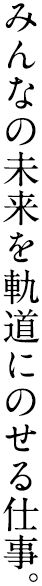 みんなの未来を軌道にのせる仕事。